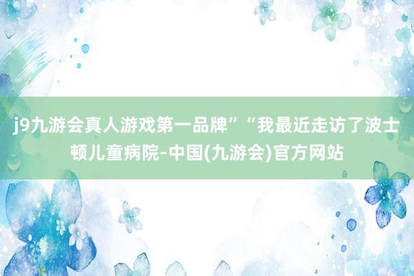 j9九游会真人游戏第一品牌”“我最近走访了波士顿儿童病院-中国(九游会)官方网站