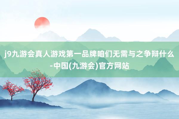 j9九游会真人游戏第一品牌咱们无需与之争辩什么-中国(九游会)官方网站