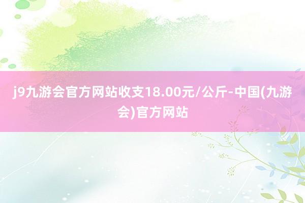j9九游会官方网站收支18.00元/公斤-中国(九游会)官方网站