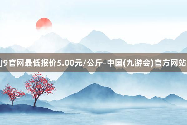 J9官网最低报价5.00元/公斤-中国(九游会)官方网站