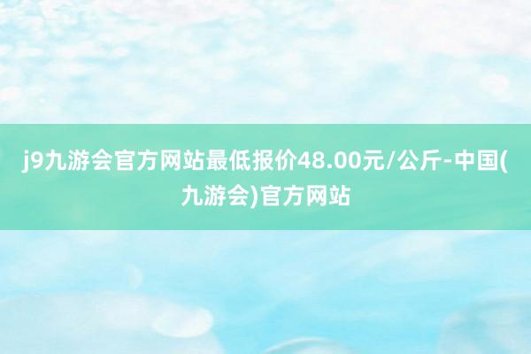 j9九游会官方网站最低报价48.00元/公斤-中国(九游会)官方网站