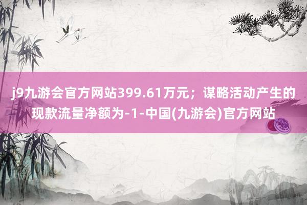 j9九游会官方网站399.61万元；谋略活动产生的现款流量净额为-1-中国(九游会)官方网站