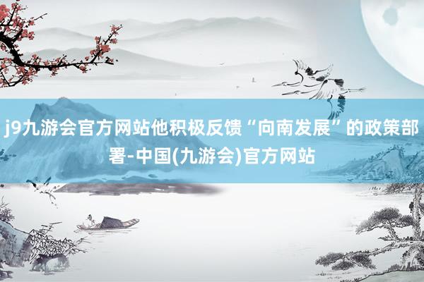 j9九游会官方网站他积极反馈“向南发展”的政策部署-中国(九游会)官方网站