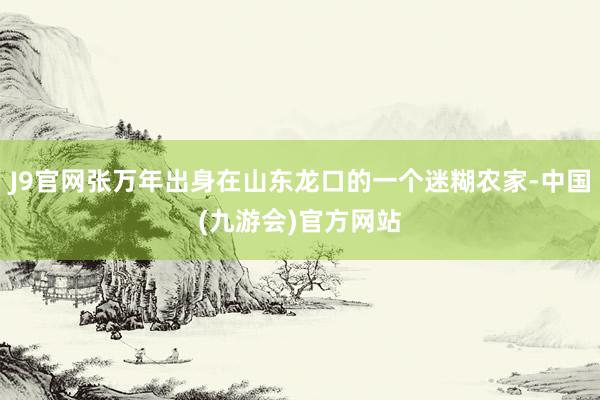 J9官网张万年出身在山东龙口的一个迷糊农家-中国(九游会)官方网站
