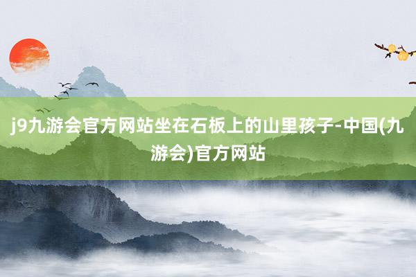 j9九游会官方网站坐在石板上的山里孩子-中国(九游会)官方网站