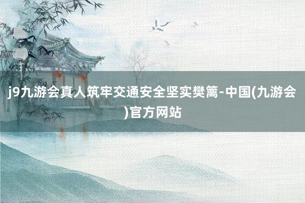 j9九游会真人筑牢交通安全坚实樊篱-中国(九游会)官方网站