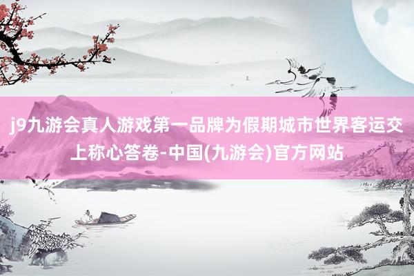 j9九游会真人游戏第一品牌为假期城市世界客运交上称心答卷-中国(九游会)官方网站