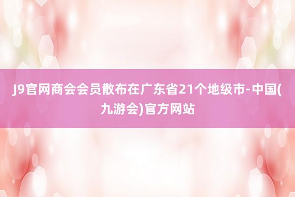 J9官网商会会员散布在广东省21个地级市-中国(九游会)官方网站