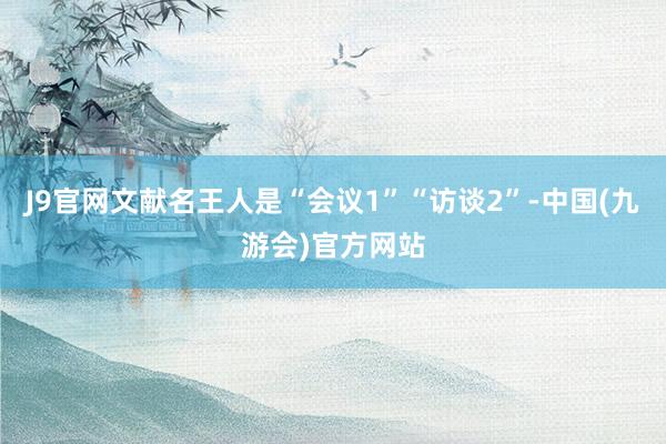 J9官网文献名王人是“会议1”“访谈2”-中国(九游会)官方网站