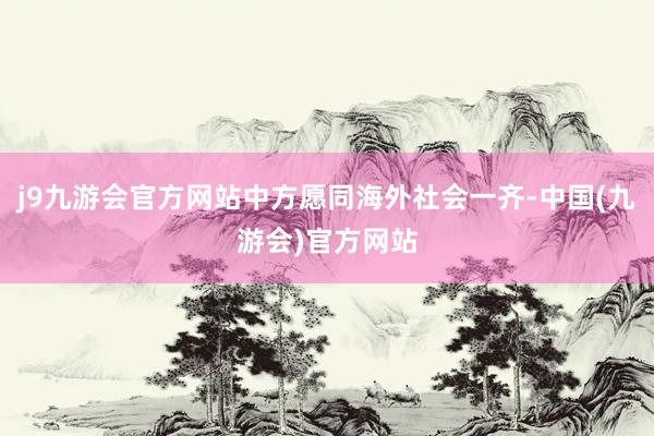 j9九游会官方网站中方愿同海外社会一齐-中国(九游会)官方网站