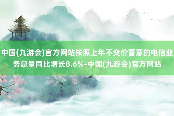 中国(九游会)官方网站按照上年不变价蓄意的电信业务总量同比增长8.6%-中国(九游会)官方网站