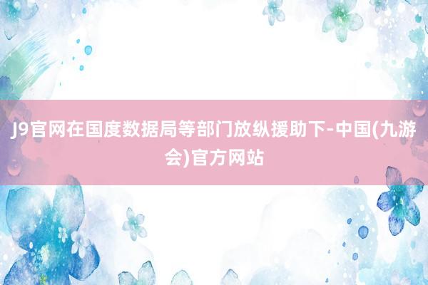 J9官网在国度数据局等部门放纵援助下-中国(九游会)官方网站