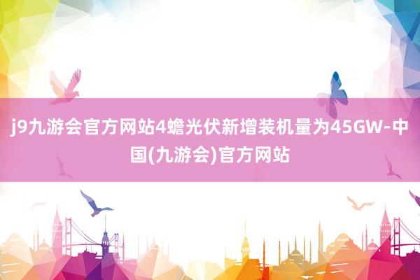 j9九游会官方网站4蟾光伏新增装机量为45GW-中国(九游会)官方网站