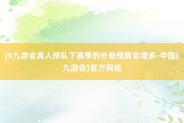 j9九游会真人球队下赛季的外助预算会增多-中国(九游会)官方网站