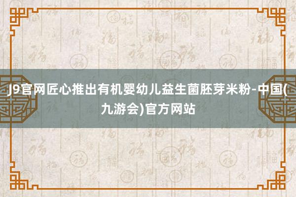 J9官网匠心推出有机婴幼儿益生菌胚芽米粉-中国(九游会)官方网站