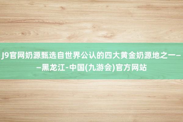 J9官网奶源甄选自世界公认的四大黄金奶源地之一——黑龙江-中国(九游会)官方网站